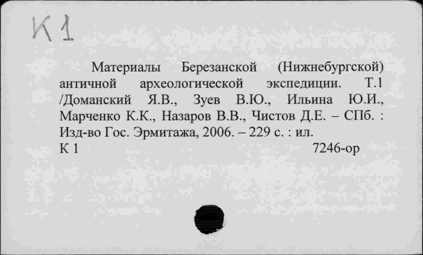 ﻿Материалы Березанской (Нижнебургской) античной археологической экспедиции. Т.1 /Доманский Я.В., Зуев В.Ю., Ильина Ю.И., Марченко К.К., Назаров В.В., Чистов Д.Е. - СПб. : Изд-во Гос. Эрмитажа, 2006. - 229 с. : ил.
К 1	7246-ор